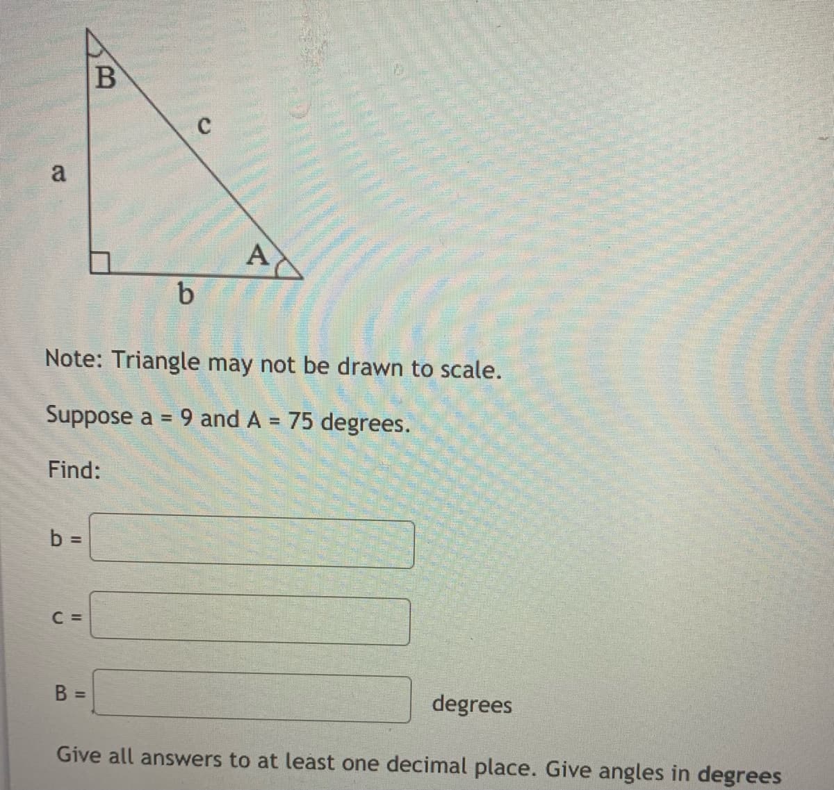 a
A
b
Note: Triangle may not be drawn to scale.
Suppose a = 9 and A = 75 degrees.
Find:
b D
C =
B =
degrees
Give all answers to at least one decimal place. Give angles in degrees
