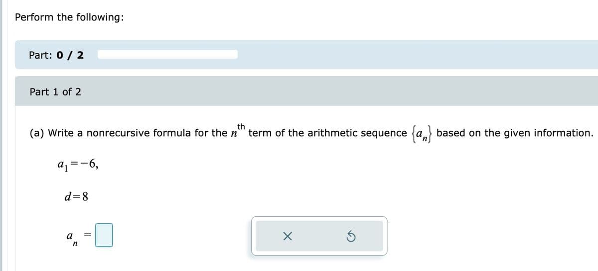 Perform the following:
Part: 0 / 2
Part 1 of 2
(a) Write a nonrecursive formula for then
th
term of the arithmetic sequence a based on the given information.
az =-6,
d=8
a
n

