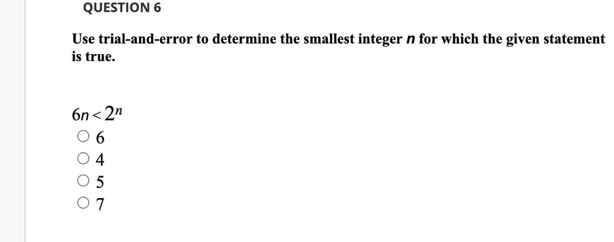 QUESTION 6
Use trial-and-error to determine the smallest integer n for which the given statement
is true.
6n <2n
5
7
