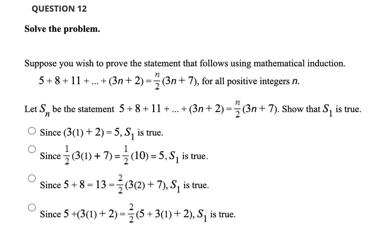 QUESTION 12
Solve the problem.
Suppose you wish to prove the statement that follows using mathematical induction.
5 + 8 + 11 +
+ (3n+ 2)
(3n+ 7), for all positive integers n.
Let S, be the statement 5+ 8+ 11 + ... + (3n+ 2):
(3n+7). Show that S, is true.
=
Since (3(1) + 2) = 5, S, is true.
Since (3(1) + 7) =(10) = 5, S, is true.
2
Since 5 + 8 = 13 ==(3(2)+ 7), S, is true.
Since 5 +(3(1) + 2) =5(5 + 3(1) + 2), S, is true.
