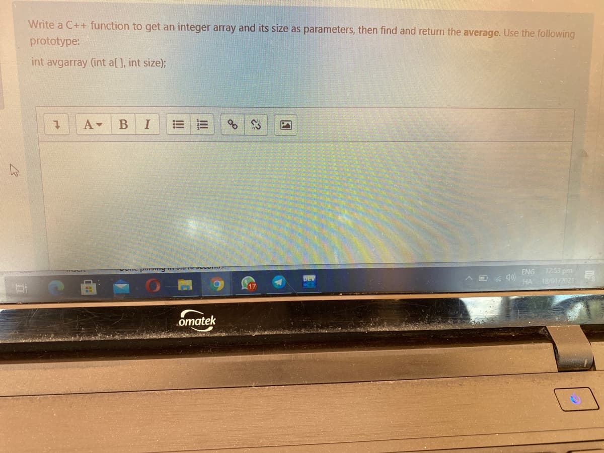 Write a C++ function to get an integer array and its size as parameters, then find and return the average. Use the following
prototype:
int avgarray (int a[], int size);
B
I
ENG 12:53 pm
HA 18/01/2021e
A D 6 0)
17
omatek

