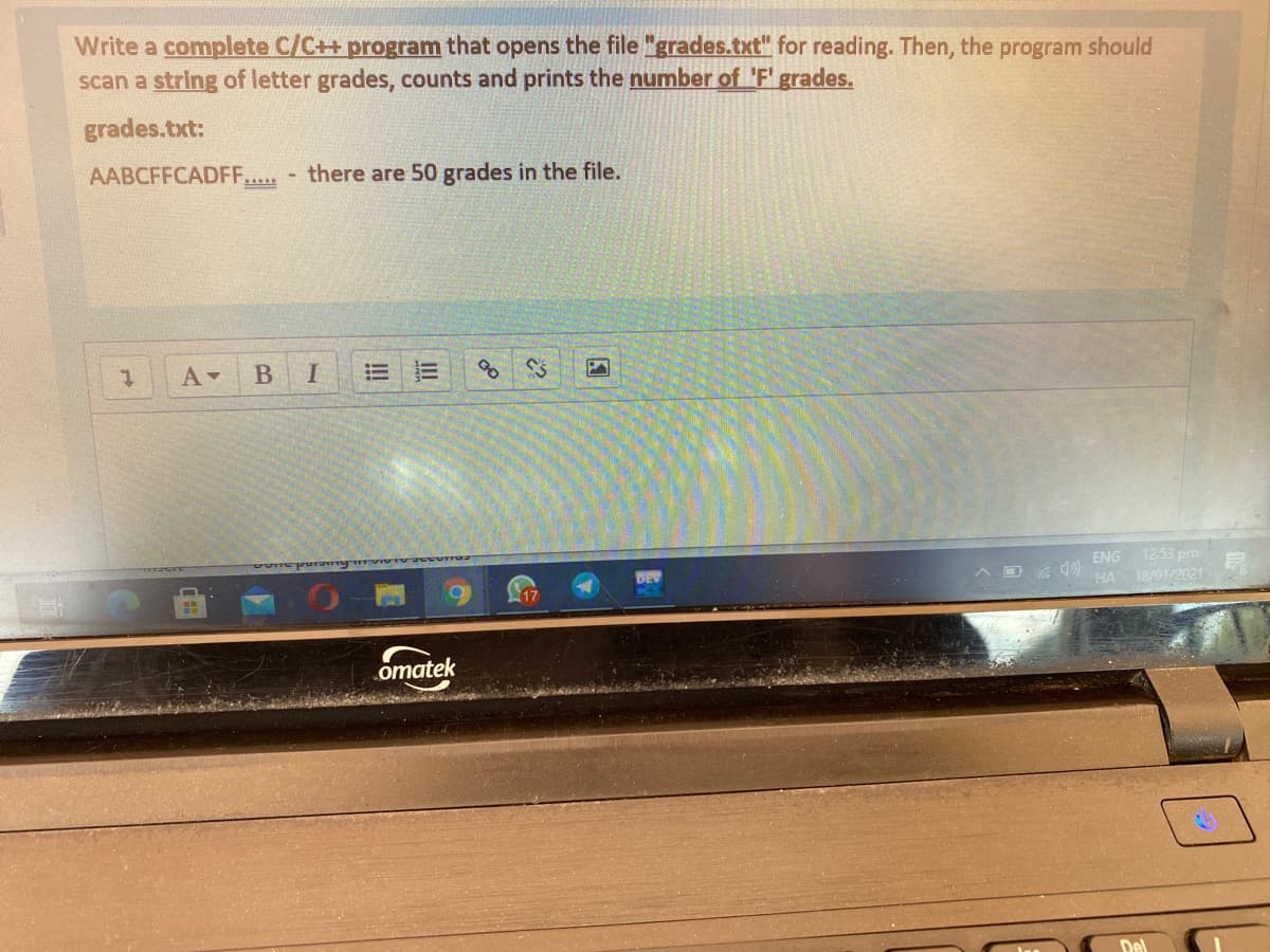 Write a complete C/C++ program that opens the file "grades.txt" for reading. Then, the program should
scan a string of letter grades, counts and prints the number of 'F' grades.
grades.txt:
AABCFFCADFF...
there are 50 grades in the file.
ENG
12:53 pm
HA 18/01/2021
omatek
Del
