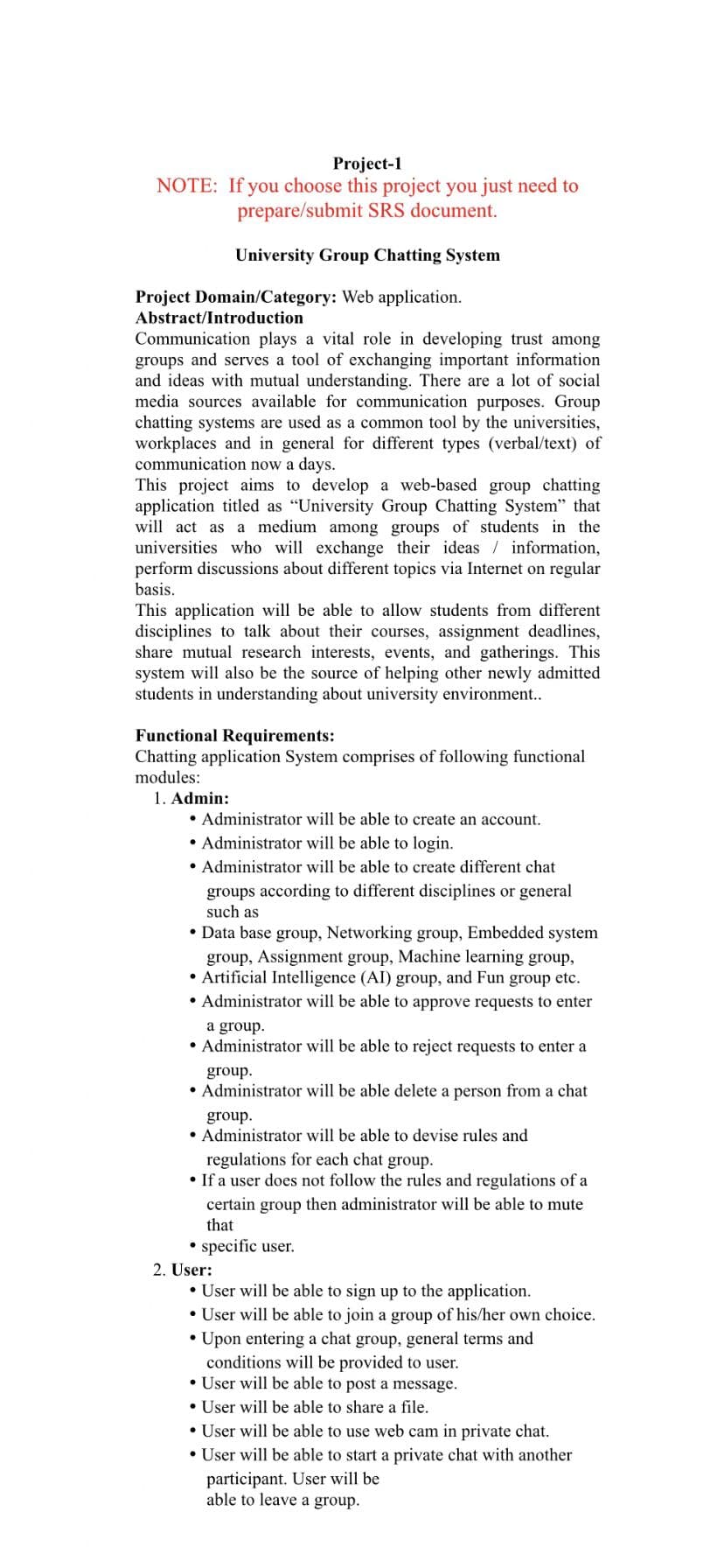 Project-1
NOTE: If you choose this project you just need to
prepare/submit SRS document.
University Group Chatting System
Project Domain/Category: Web application.
Abstract/Introduction
Communication plays a vital role in developing trust among
groups and serves a tool of exchanging important information
and ideas with mutual understanding. There are a lot of social
media sources available for communication purposes. Group
chatting systems are used as a common tool by the universities,
workplaces and in general for different types (verbal/text) of
communication now a days.
This project aims to develop a web-based group chatting
application titled as "University Group Chatting System" that
will act as a medium among groups of students in the
universities who will exchange their ideas / information,
perform discussions about different topics via Internet on regular
basis.
This application will be able to allow students from different
disciplines to talk about their courses, assignment deadlines,
share mutual research interests, events, and gatherings. This
system will also be the source of helping other newly admitted
students in understanding about university environment..
Functional Requirements:
Chatting application System comprises of following functional
modules:
1. Admin:
• Administrator will be able to create an account.
• Administrator will be able to login.
• Administrator will be able to create different chat
groups according to different disciplines or general
such as
• Data base group, Networking group, Embedded system
group, Assignment group, Machine learning group,
• Artificial Intelligence (AI) group, and Fun group etc.
• Administrator will be able to approve requests to enter
a group.
• Administrator will be able to reject requests to enter a
group.
• Administrator will be able delete a person from a chat
group.
• Administrator will be able to devise rules and
regulations for each chat group.
• If a user does not follow the rules and regulations of a
certain group then administrator will be able to mute
that
• specific user.
2. User:
• User will be able to sign up to the application.
• User will be able to join a group of his/her own choice.
• Upon entering a chat group, general terms and
conditions will be provided to user.
• User will be able to post a message.
• User will be able to share a file.
• User will be able to use web cam in private chat.
• User will be able to start a private chat with another
participant. User will be
able to leave a group.
