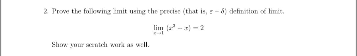 2. Prove the following limit using the precise (that is, e - 8) definition of limit.
lim (x³ + x) = 2
x→1
Show your scratch work as well.
