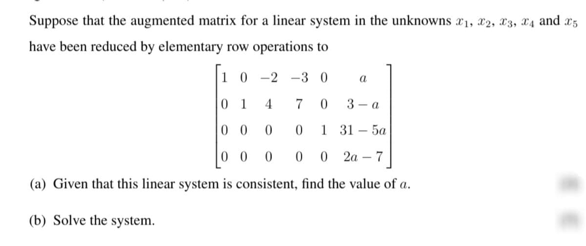 Suppose that the augmented matrix for a linear system in the unknowns x1, x2, X3, X4 and x5
have been reduced by elementary row operations to
|1 0 -2 –3 0
а
0 1
4
7
3 – a
0 0
1 31 – 5a
0 0
2а — 7
(a) Given that this linear system is consistent, find the value of a.
(b) Solve the system.
