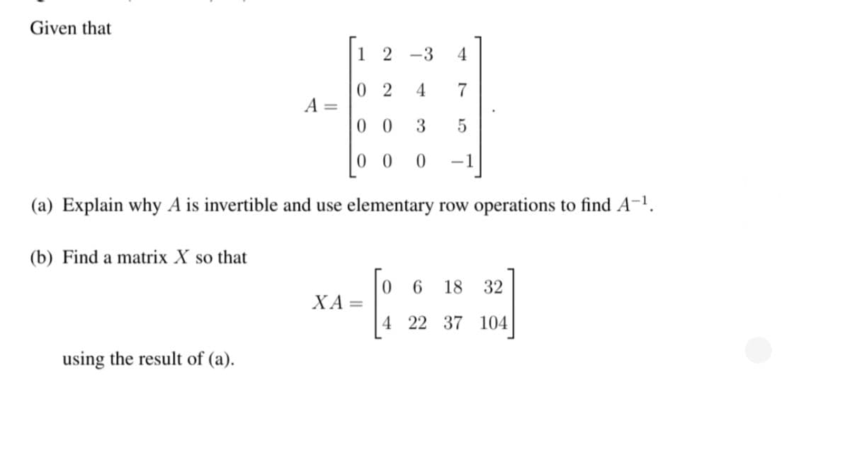 Given that
1 2 -3
4
0 2
A =
0 0
4
3
5
0 0
-1
(a) Explain why A is invertible and use elementary row operations to find A-1.
(b) Find a matrix X so that
6.
18
32
ΧA-
4 22 37 104|
using the result of (a).

