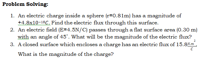 Problem Solving:
1. An electric charge inside a sphere (r=0.81m) has a magnitude of
+4.8x10-18C. Find the electric flux through this surface.
2. An electric field (E=4.5N/C) passes through a flat surface area (0.30 m)
with an angle of 45°. What will be the magnitude of the electric flux?
3. A closed surface which encloses a charge has an electric flux of 15.8M.m,
What is the magnitude of the charge?
