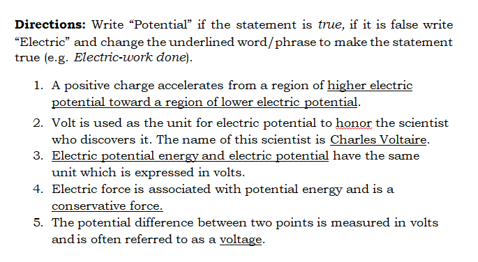 Directions: Write "Potential" if the statement is true, if it is false write
"Electric" and change the underlined word/phrase to make the statement
true (e.g. Electric-work done).
1. A positive charge accelerates from a region of higher electric
potential toward a region of lower electric potential.
2. Volt is used as the unit for electric potential to honor the scientist
who discovers it. The name of this scientist is Charles Voltaire.
3. Electric potential energy and electric potential have the same
unit which is expressed in volts.
4. Electric force is associated with potential energy and is a
conservative force.
5. The potential difference between two points is measured in volts
and is often referred to as a voltage.
