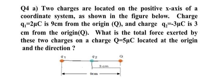 Q4 a) Two charges are located on the positive x-axis of a
coordinate system, as shown in the figure below. Charge
q=2µC is 9cm from the origin (Q), and charge q=-3µC is 3
cm from the origin(Q). What is the total force exerted by
these two charges on a charge Q=5µC located at the origin
and the direction ?
91
92
3 cm
9cm
