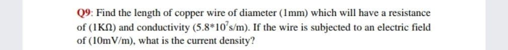 Q9: Find the length of copper wire of diameter (1mm) which will have a resistance
of (1KN) and conductivity (5.8*10's/m). If the wire is subjected to an electric field
of (10mV/m), what is the current density?
