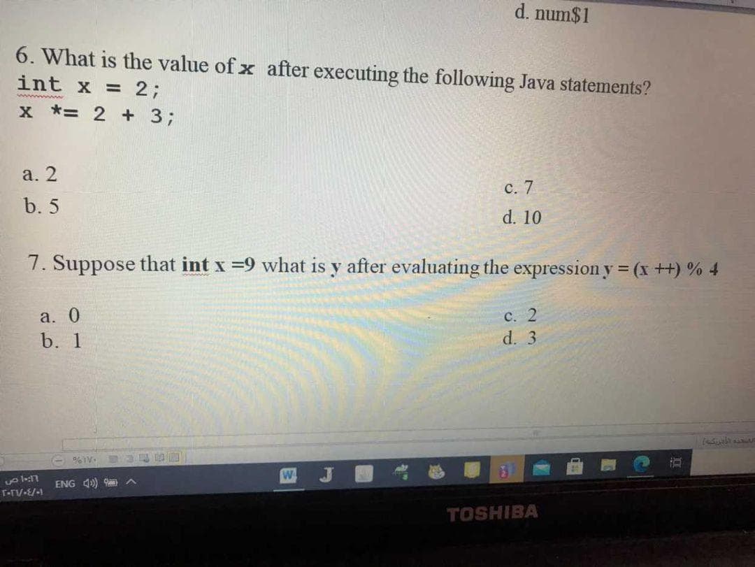 d. num$1
6. What is the value of x after executing the following Java statements?
int x = 2;
x *= 2 + 3;
а. 2
с. 7
b. 5
d. 10
7. Suppose that int x =9 what is y after evaluating the expression y = (x++) % 4
a. 0
с. 2
d. 3
b. 1
四 J
ENG 4)
TOSHIBA
