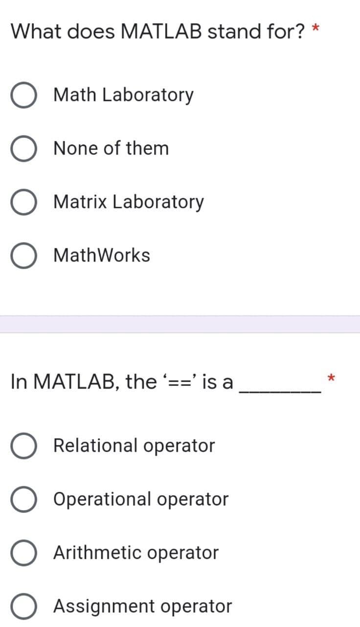 What does MATLAB stand for? *
Math Laboratory
None of them
O Matrix Laboratory
O MathWorks
In MATLAB, the '==' is a
Relational operator
O Operational operator
Arithmetic operator
Assignment operator
*