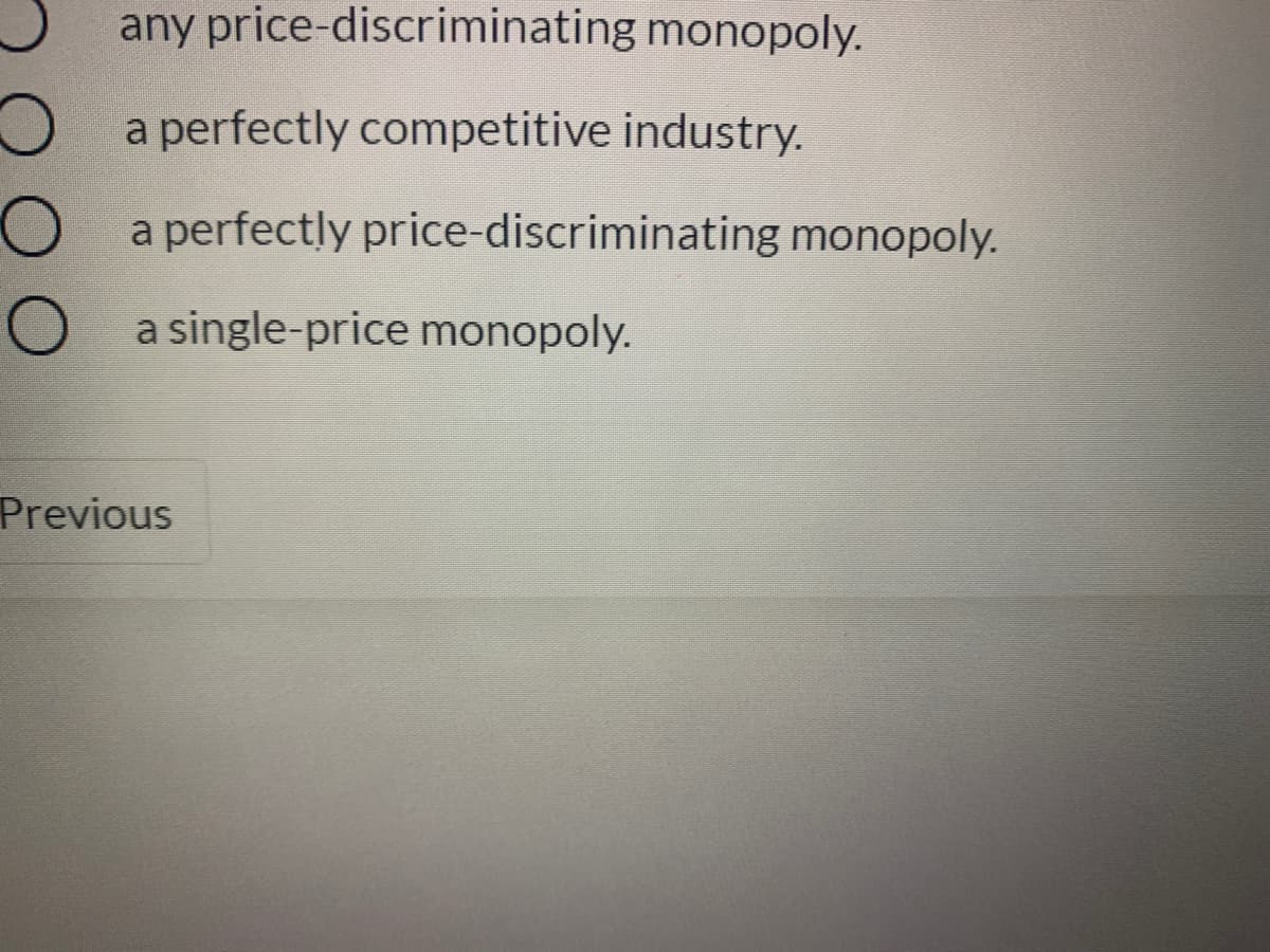 any price-discriminating monopoly.
a perfectly competitive industry.
a perfectly price-discriminating monopoly.
a single-price monopoly.
Previous
