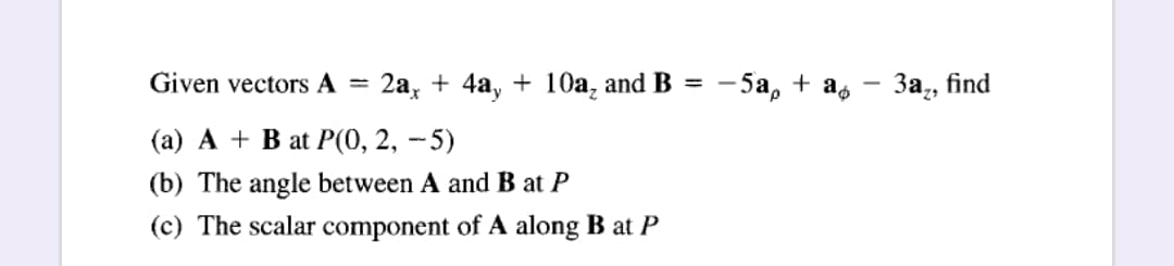 - 3a;,
2а, + 4а, + 10а, and B 3D - 5а, + a,
Given vectors A =
За, find
-
(а) А + B at P(0, 2, - 5)
(b) The angle between A and B at P
(c) The scalar component of A along B at P
