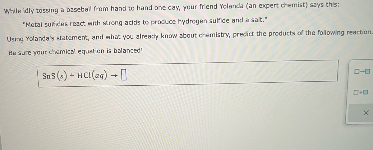 While idly tossing a baseball from hand to hand one day, your friend Yolanda (an expert chemist) says this:
"Metal sulfides react with strong acids to produce hydrogen sulfide and a salt."
Using Yolanda's statement, and what you already know about chemistry, predict the products of the following reaction.
Be sure your chemical equation is balanced!
SnS (s) + HCl(aq) → 0
0-0
0+0
X
