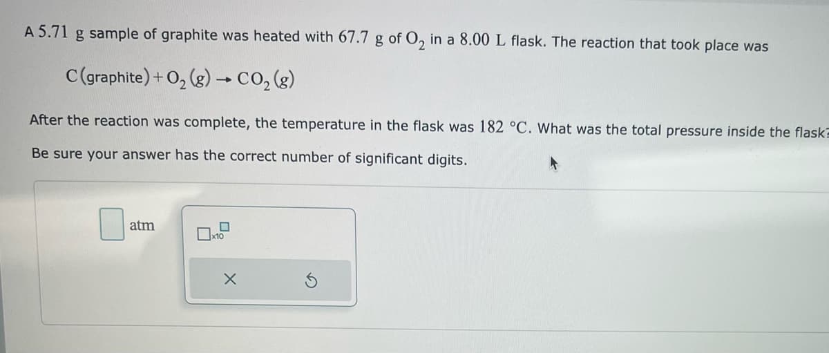 A 5.71 g sample of graphite was heated with 67.7 g of O₂ in a 8.00 L flask. The reaction that took place was
C (graphite) + O₂(g) → CO₂(g)
After the reaction was complete, the temperature in the flask was 182 °C. What was the total pressure inside the flask
Be sure your answer has the correct number of significant digits.
atm
x10
X