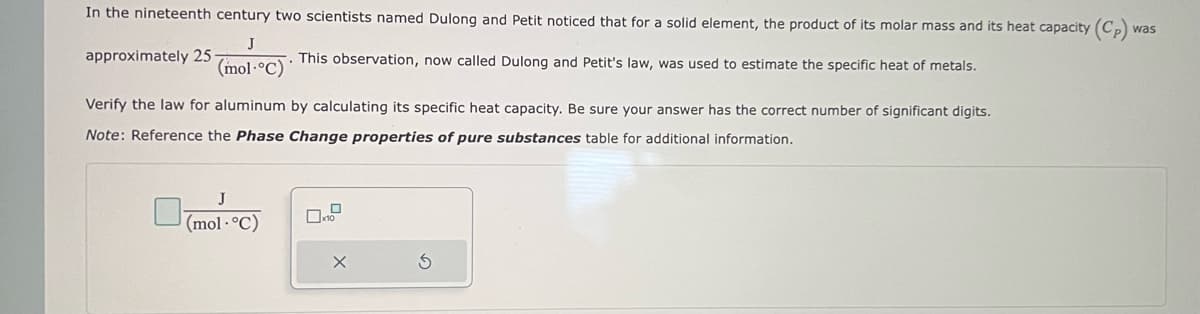 In the nineteenth century two scientists named Dulong and Petit noticed that for a solid element, the product of its molar mass and its heat capacity (Cp) wa
was
J
approximately 25
(mol-°C)
This observation, now called Dulong and Petit's law, was used to estimate the specific heat of metals.
Verify the law for aluminum by calculating its specific heat capacity. Be sure your answer has the correct number of significant digits.
Note: Reference the Phase Change properties of pure substances table for additional information.
J
(mol.°C)
X