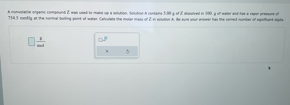 A nonvolatile organic compound Z was used to make up a solution. Solution A contains 5.00 g of Z dissolved in 100. g of water and has a vapor pressure of
754.5 mmHg at the normal boiling point of water. Calculate the molar mass of Z in solution A. Be sure your answer has the correct number of significant digits.
g
mol
X
3