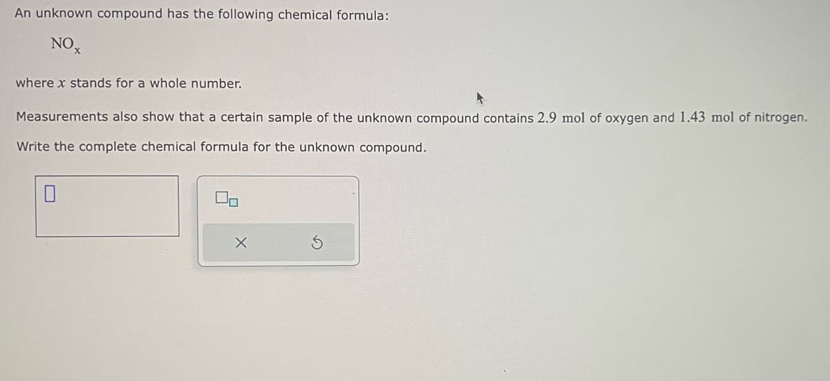 An unknown compound has the following chemical formula:
NOX
where x stands for a whole number.
Measurements also show that a certain sample of the unknown compound contains 2.9 mol of oxygen and 1.43 mol of nitrogen.
Write the complete chemical formula for the unknown compound.