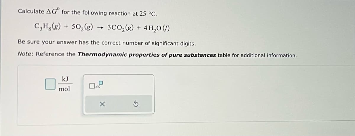 Calculate AG for the following reaction at 25 °C.
C3Hg(g) + 50₂(g) → 3CO₂(g) + 4H₂O(1)
Be sure your answer has the correct number of significant digits.
Note: Reference the Thermodynamic properties of pure substances table for additional information.
kJ
mol
x10
X