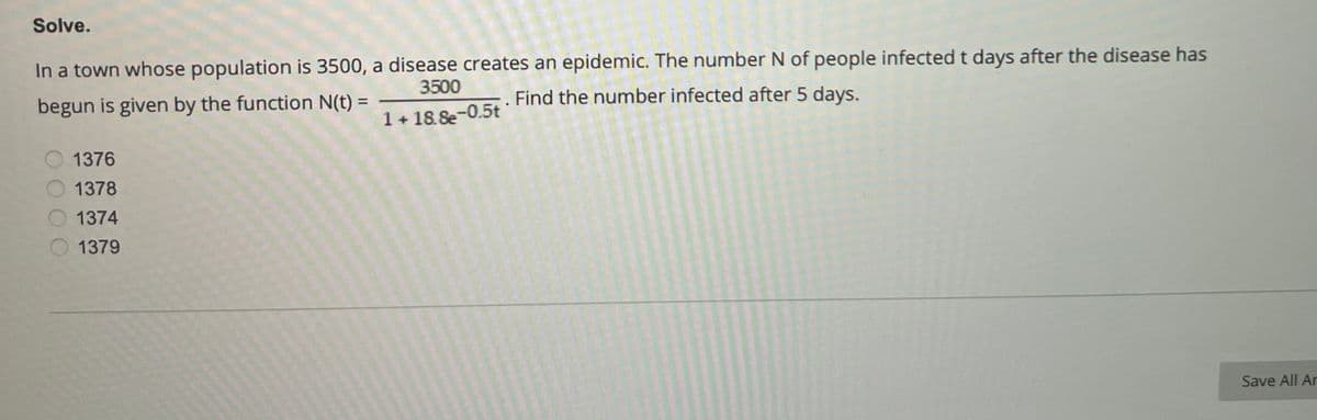 Solve.
In a town whose population is 3500, a disease creates an epidemic. The number N of people infected t days after the disease has
3500
begun is given by the function N(t) =
Find the number infected after 5 days.
1 +18.8e-0.5t
1376
1378
1374
1379
Save All Ar