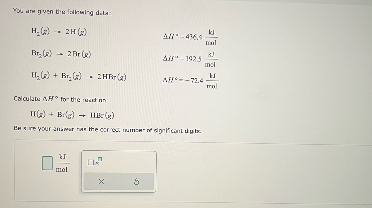 You are given the following data:
H₂(g)
2H (g)
Br₂(g) → 2 Br (g)
H₂(g) + Br₂(g)
1
kJ
mol
→
→
2 HBr (g)
Calculate AH° for the reaction.
H(g) + Br(g)
HBr (g)
Be sure your answer has the correct number of significant digits.
x10
ΔΗ° = 436.4
X
ΔΗ° = 192.5
ΔΗ° = - 72.4
kJ
mol
kJ
mol
kJ
mol