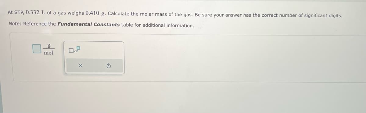 At STP, 0.332 L of a gas weighs 0.410 g. Calculate the molar mass of the gas. Be sure your answer has the correct number of significant digits.
Note: Reference the Fundamental Constants table for additional information.
g
mol
0
X