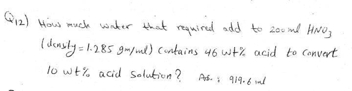 12) How much water that required add to 200 ml HNU,
I densly -1.285 gm/ ual) contains 46 wt% acid to Convert
lo wt% acid Solution ?
Ars. i 919.6 ml
