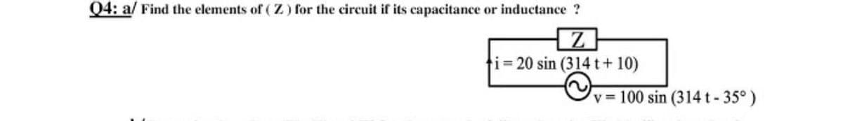 Q4: a/ Find the elements of (Z) for the circuit if its capacitance or inductance ?
ti% 20 sin (314 t+ 10)
v = 100 sin (314 t-35°)
