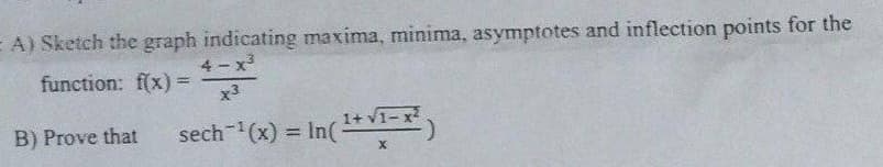 A) Sketch the graph indicating maxima, minima, asymptotes and inflection points for the
function: f(x) =
4-x³
x3
B) Prove that sech-¹(x) = In ( ¹+√¹-x²)
X