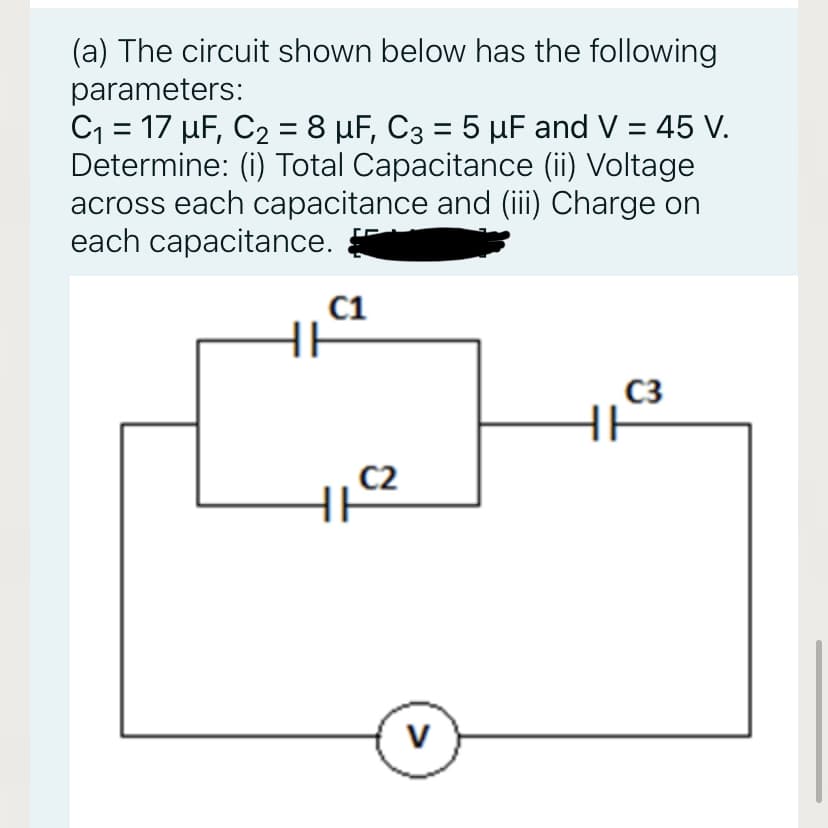 (a) The circuit shown below has the following
parameters:
C1 = 17 µF, C2 = 8 µF, C3 = 5 µF and V = 45 V.
Determine: (i) Total Capacitance (ii) Voltage
across each capacitance and (iii) Charge on
each capacitance.
C1
C3
HE
C2
>
