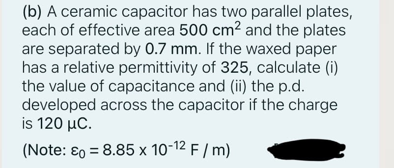 (b) A ceramic capacitor has two parallel plates,
each of effective area 500 cm2 and the plates
are separated by 0.7 mm. If the waxed paper
has a relative permittivity of 325, calculate (i)
the value of capacitance and (ii) the p.d.
developed across the capacitor if the charge
is 120 μC.
(Note: ɛ0 = 8.85 x 10-12 F / m)
