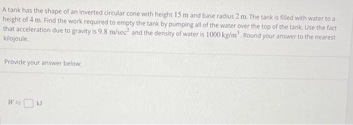 A tank has the shape of an inverted circular cone with height 15 m and base radius 2 m. The tank is filled with water to a
height of 4 m. Find the work required to empty the tank by pumping all of the water over the top of the tank. Use the fact
that acceleration due to gravity is 9.8 m/sec² and the density of water is 1000 kg/m³. Round your answer to the nearest
kilojoule.
Provide your answer below:
W
kJ