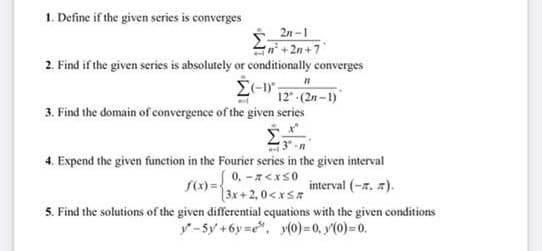 1. Define if the given series is converges
2n-1
n+2n+7
2. Find if the given series is absolutely or conditionally converges
Σ(-1",
3. Find the domain of convergence of the given series
21
12" (2n-1)
4. Expend the given function in the Fourier series in the given interval
f(x)=
[0,-z<x<0
(3x+2,0<x<#
interval (-. ).
5. Find the solutions of the given differential equations with the given conditions
y-5y +6y=e", y(0)=0, y(0)=0.