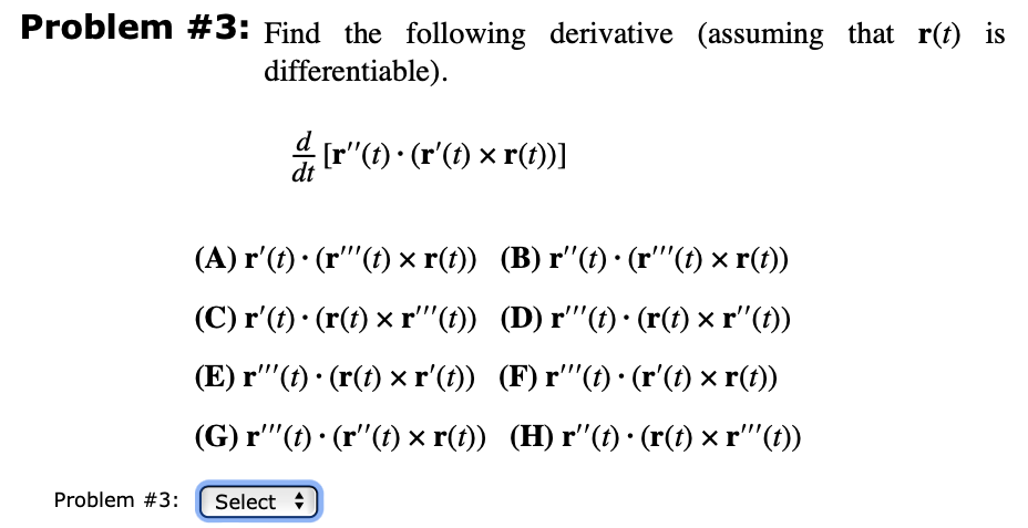 Problem #3: Find the following derivative (assuming that r(t) is
differentiable).
Problem #3:
d/ [r' (t) · (r' (t) × r(t))]
dt
(A) r'(t) · (r'''(t) × r(t)) (B) r'(t) · (r'''(t) × r(t))
(C) r'(t) · (r(t) × r'''(t))
(D) r'''(t) · (r(t) × r''(t))
(E) r'''(t) · (r(t) ×r'(t))
(F) r'''(t) · (r'(t) × r(t))
(G) r'"(t) (r"(t) × r(t))
(H) r'(t) · (r(t) × r'''(t))
Select