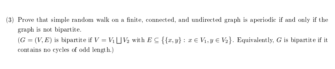(3) Prove that simple random walk on a finite, connected, and undirected graph is aperiodic if and only if the
graph is not bipartite.
(G = (V, E) is bipartite if V = V₁ V₂ with EC {{x,y} : x € V₁, y € V₂}. Equivalently, G is bipartite if it
contains no cycles of odd length.)