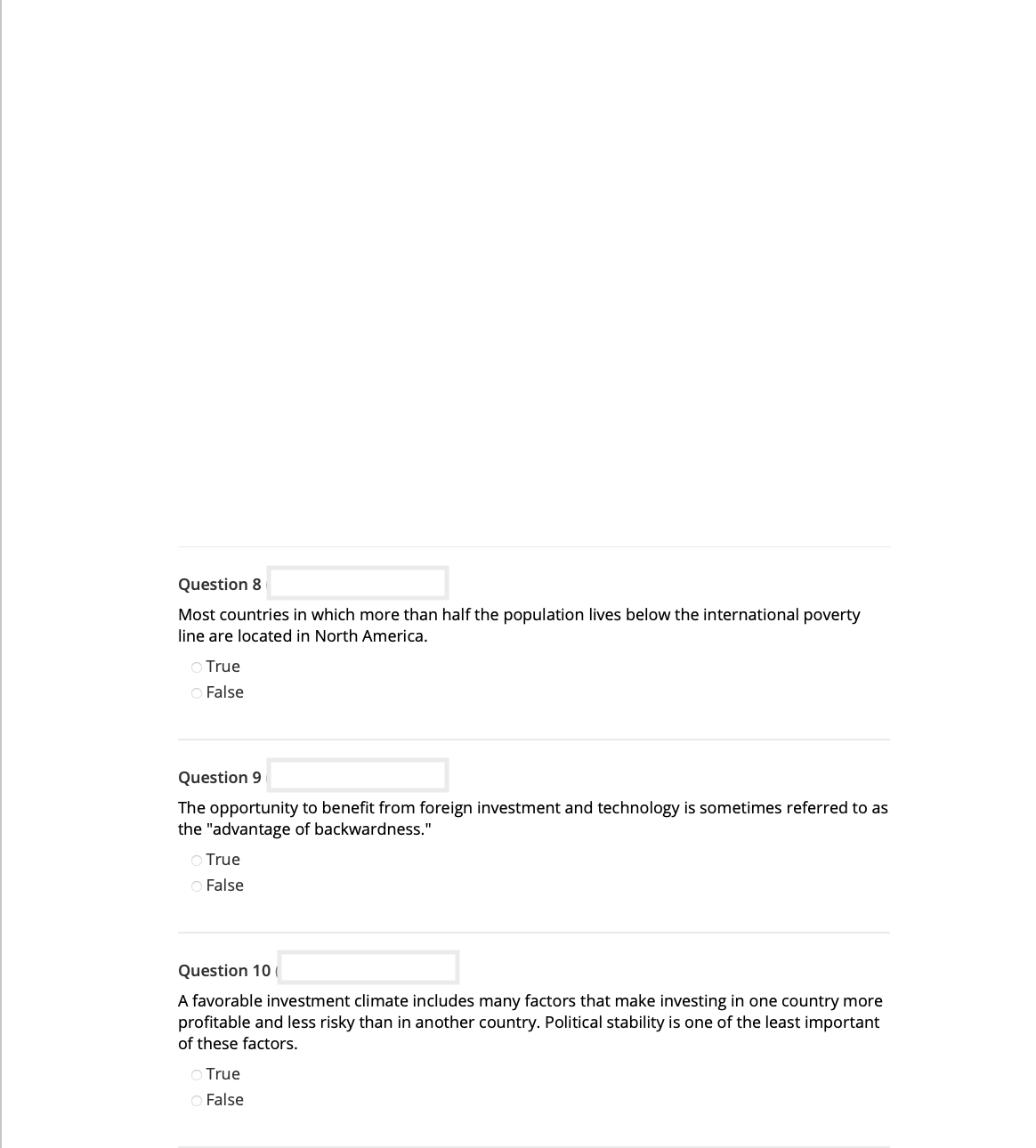 Question 8
Most countries in which more than half the population lives below the international poverty
line are located in North America.
○ True
O False
Question 9
The opportunity to benefit from foreign investment and technology is sometimes referred to as
the "advantage of backwardness."
O True
O False
Question 10
A favorable investment climate includes many factors that make investing in one country more
profitable and less risky than in another country. Political stability is one of the least important
of these factors.
True
O False