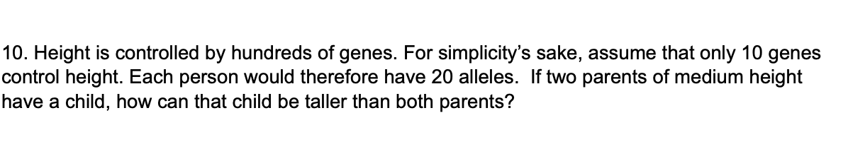 10. Height is controlled by hundreds of genes. For simplicity's sake, assume that only 10 genes
control height. Each person would therefore have 20 alleles. If two parents of medium height
have a child, how can that child be taller than both parents?