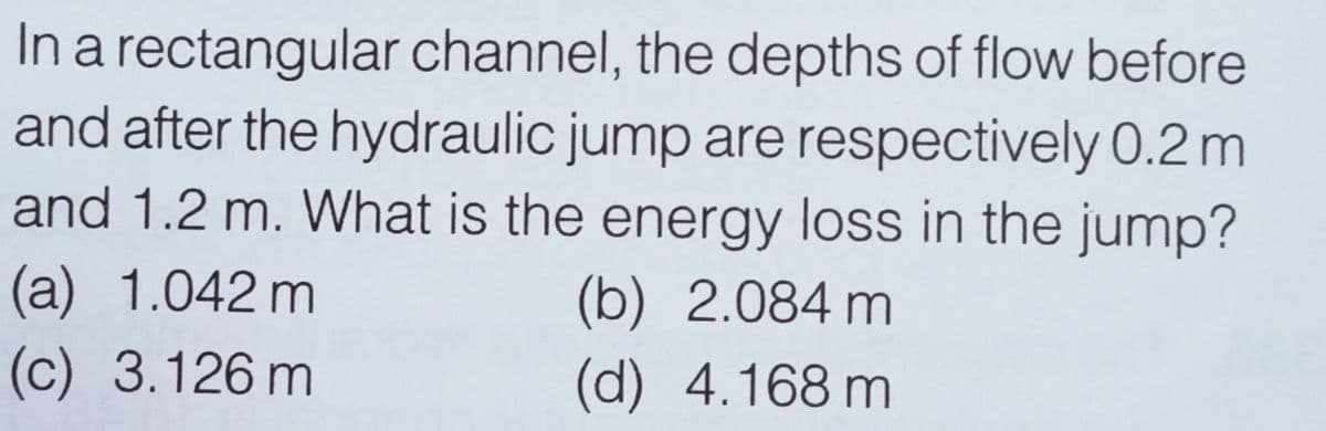 In a rectangular channel, the depths of flow before
and after the hydraulic jump are respectively 0.2 m
and 1.2 m. What is the energy loss in the jump?
(a) 1.042 m
(b) 2.084 m
(d) 4.168 m
(c) 3.126 m
