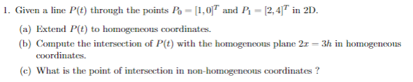 1. Given a line P(t) through the points Po = [1,0|7 and P [2,4]7 in 2D
(a) Extend P(t) to homogeneous coordinates
(b) Compute the intersection of P(t) with the homogeneous plane 2 3h in homogeneous
cOordinates
(c) What is the point of intersection in non-homogeneons coordinates ?

