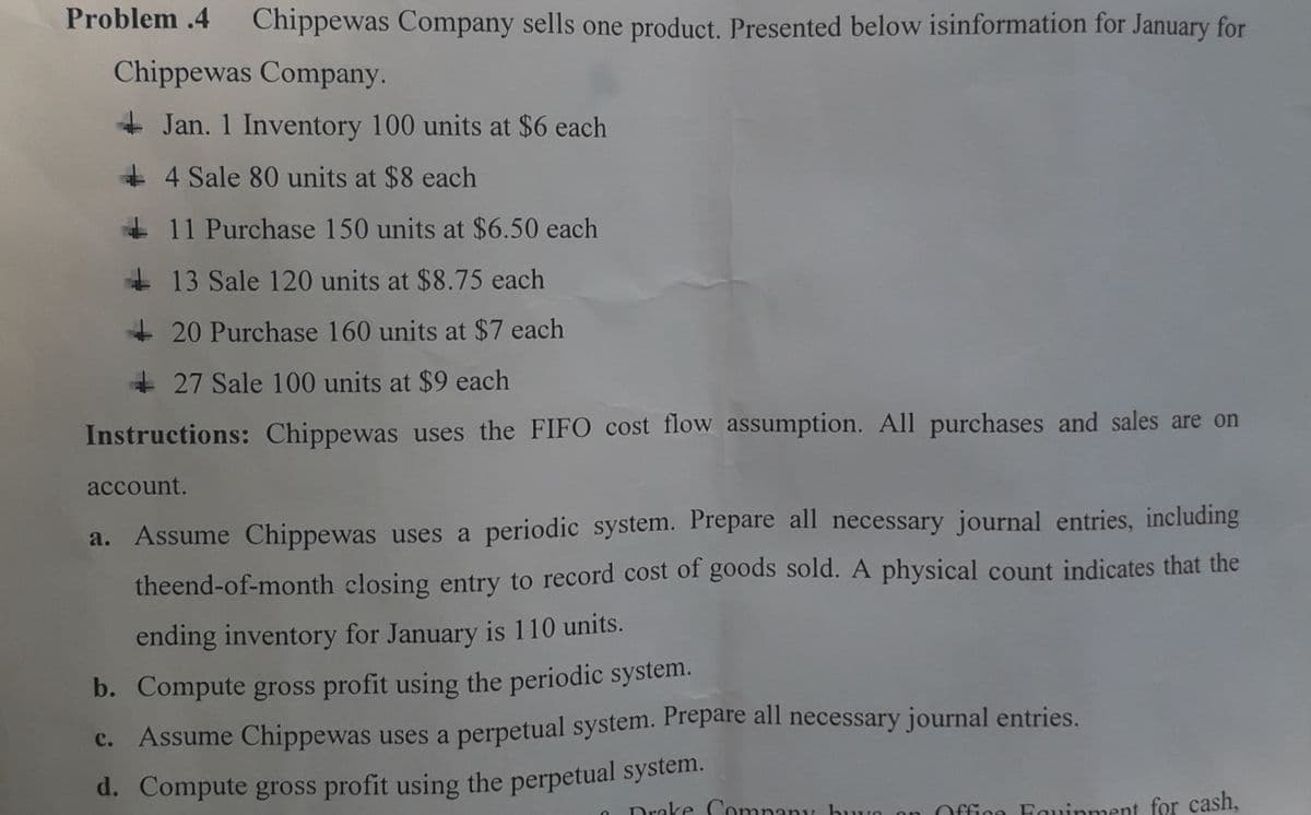 d. Compute gross profit using the perpetual system.
Problem .4 Chippewas Company sells one product. Presented below isinformation for January for
Chippewas Company.
+ Jan. 1 Inventory 100 units at $6 each
+ 4 Sale 80 units at $8 each
+ 11 Purchase 150 units at $6.50 each
+ 13 Sale 120 units at $8.75 each
+ 20 Purchase 160 units at $7 each
+ 27 Sale 100 units at $9 each
Instructions: Chippewas uses the FIFO cost flow assumption. All purchases and sales are on
account.
a. Assume Chippewas uses a periodic system. Prepare all necessary journal entries, including
theend-of-month closing entry to record cost of goods sold. A physical count indicates that the
ending inventory for January is 110 units.
b. Compute gross profit using the periodic system.
Assume Chippewas uses a perpetual system. Prepare all necessary journal entries.
Drake Company buye
Office Fouinment for cash,

