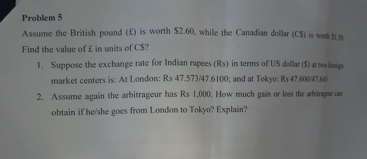Problem 5
Assume the British pound (£) is worth $2.60, while the Canadian dollar (C$) is worh S1 so
Find the value of £ in units of C$?
1. Suppose the exchange rate for Indian rupees (Rs) in terms of US dollar ($) at two foreign
market centers is: At London: Rs 47.573/47.6100; and at Tokyo: Rs 47.600/47.645
2. Assume again the arbitrageur has Rs 1,000. How much gain or loss the arbitrageur can
obtain if he/she goes from London to Tokyo? Explain?
