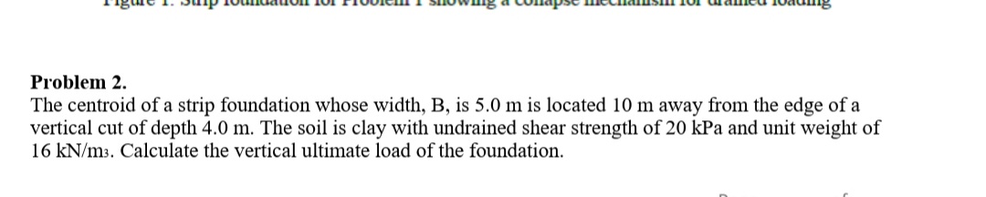 Problem 2.
The centroid of a strip foundation whose width, B, is 5.0 m is located 10 m away from the edge of a
vertical cut of depth 4.0 m. The soil is clay with undrained shear strength of 20 kPa and unit weight of
16 kN/m3. Calculate the vertical ultimate load of the foundation.
