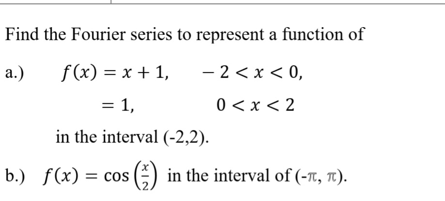 Find the Fourier series to represent a function of
a.)
f(x) = x + 1,
- 2 < x < 0,
|
= 1,
0 < x < 2
in the interval (-2,2).
b.) f(x)
= COS
s() in the interval of (-T, 1).
