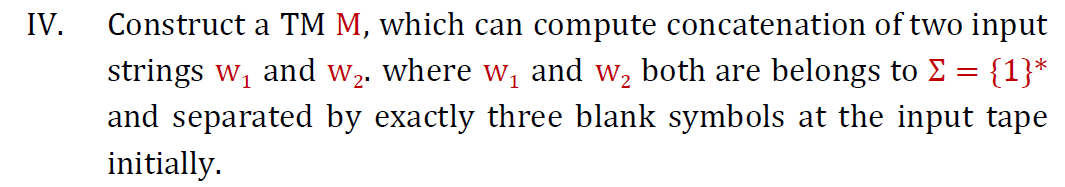 Construct a TM M, which can compute concatenation of two input
strings w, and w2. where w, and w, both are belongs to E = {1}*
and separated by exactly three blank symbols at the input tape
initially.
