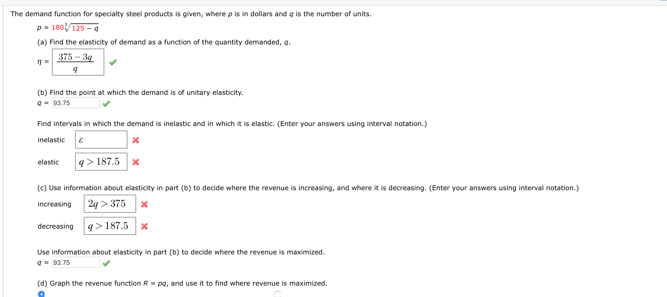 The demand function for specialty steel products is given, where p is in dollars and q is the number of units.
p =
180125 – 9
(a) Find the elasticity of demand as a function of the quantity demanded, q.
375 — Зд
(b) Find the point at which the demand is of unitary elasticity.
q = 93.75
Find intervals in which the demand is inelastic and in which it is elastic. (Enter your answers using interval notation.)
inelastic
elastic
q > 187.5
(c) Use information about elasticity in part (b) to decide where the revenue is increasing, and where it is decreasing. (Enter your answers using interval notation.)
increasing
2q > 375
decreasing
q > 187.5
Use information about elasticity in part (b) to decide where the revenue is maximized.
q = 93.75
