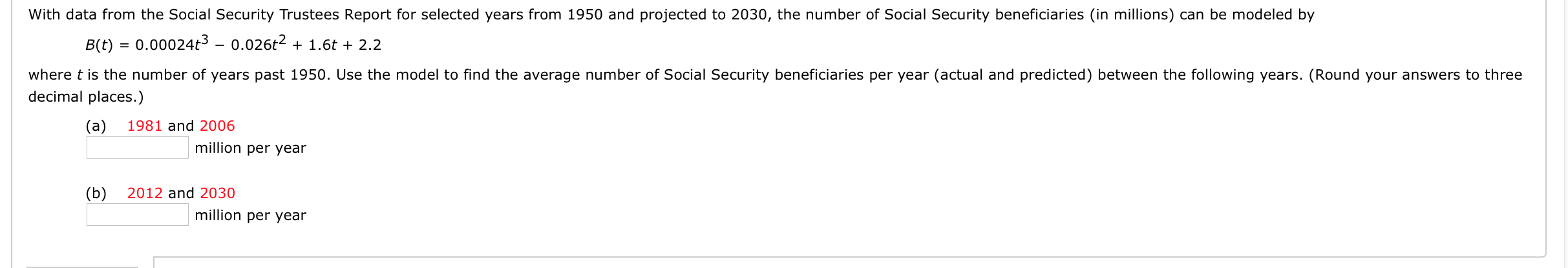 With data from the Social Security Trustees Report for selected years from 1950 and projected to 2030, the number of Social Security beneficiaries (in millions) can be modeled by
B(t) = 0.00024t3 – 0.026t2 + 1.6t + 2.2
where t is the number of years past 1950. Use the model to find the average number of Social Security beneficiaries per year (actual and predicted) between the following years. (Round your answers to three
decimal places.)
(а)
1981 and 2006
million per year
(Б)
2012 and 2030
million per year
