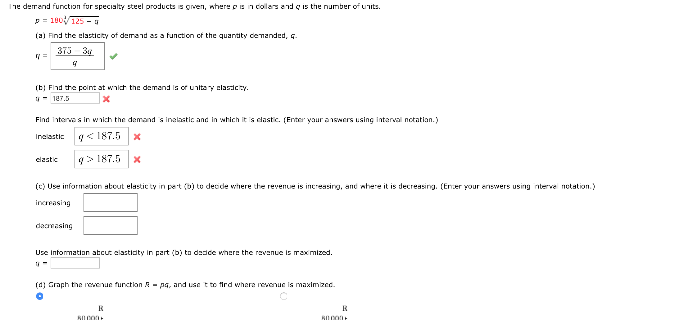 (b) Find the point at which the demand is of unitary elasticity.
q = 187.5
Find intervals in which the demand is inelastic and in which it is elastic. (Enter your answers using interval notation.)
inelastic
q<187.5
q > 187.5
elastic
(c) Use information about elasticity in part (b) to decide where the revenue is increasing, and where it is decreasing. (Enter your answers using interval notation.)
increasing
decreasing
Use information about elasticity in part (b) to decide where the revenue is maximized.
q =
