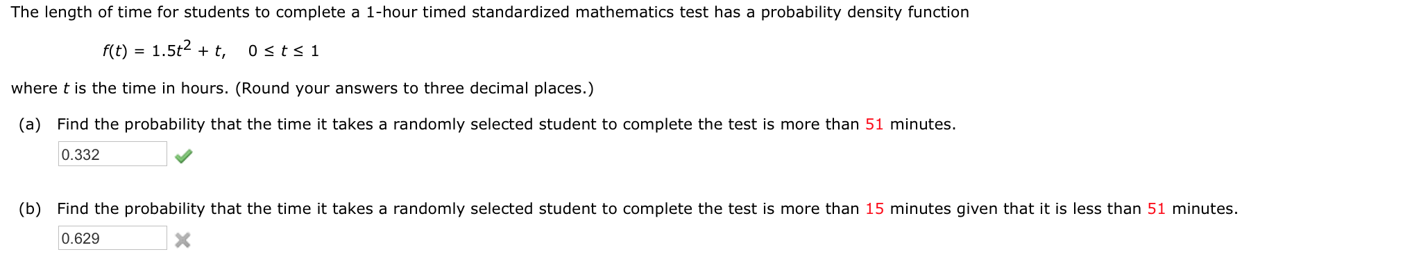 The length of time for students to complete a 1-hour timed standardized mathematics test has a probability density function
f(t) = 1.5t2 + t,
0 <ts 1
where t is the time in hours. (Round your answers to three decimal places.)
(a) Find the probability that the time it takes a randomly selected student to complete the test is more than 51 minutes.
0.332
(b) Find the probability that the time it takes a randomly selected student to complete the test is more than 15 minutes given that it is less than 51 minutes.
