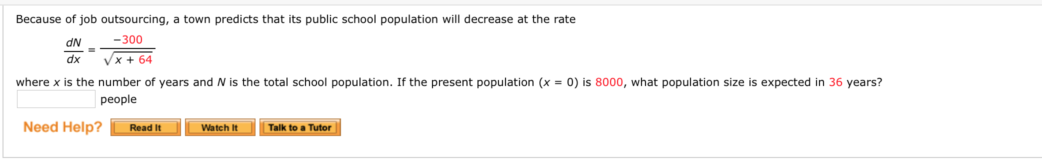 Because of job outsourcing, a town predicts that its public school population will decrease at the rate
dN
-300
dx
Vx + 64
where x is the number of years and N is the total school population. If the present population (x = 0) is 8000, what population size is expected in 36 years?
рeople
